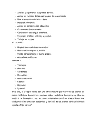 ● Analizar y argumentar sus puntos de vista.
● Aplicar los métodos de las cuatro áreas de conocimiento.
● Usar adecuadamente la tecnología.
● Resolver problemas
● Aplicar los conocimientos adquiridos.
● Comprender diversos textos.
● Comprender una lengua extranjera.
● Investigar, analizar, sintetizar y concluir.
● Trabajar en equipo
ACTITUDES:
● Disposición para trabajar en equipo.
● Responsabilidad para el estudio.
● Interés por aprender por cuenta propia.
● Aprendizaje autónomo.
VALORES:
● Tolerancia
● Respeto
● Solidaridad
● Honestidad
● Responsabilidad
● Libertad
● Honradez
● Igualdad
“Para ello, el Colegio cuenta con una infraestructura que va desde los salones de
clases, biblioteca, laboratorios, canchas, salas, mediateca, laboratorio de idiomas,
servicios de fotocopiado, etc. así, como actividades científicas y humanísticas que
coadyuven en la formación académica y personal de los jóvenes para que cumplan
con el perfil de egreso.”
 