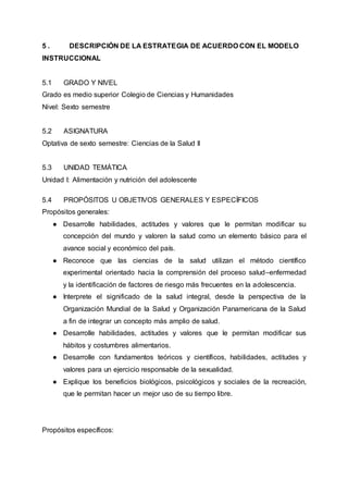 5 . DESCRIPCIÓN DE LA ESTRATEGIA DE ACUERDO CON EL MODELO
INSTRUCCIONAL
5.1 GRADO Y NIVEL
Grado es medio superior Colegio de Ciencias y Humanidades
Nivel: Sexto semestre
5.2 ASIGNATURA
Optativa de sexto semestre: Ciencias de la Salud II
5.3 UNIDAD TEMÁTICA
Unidad I: Alimentación y nutrición del adolescente
5.4 PROPÓSITOS U OBJETIVOS GENERALES Y ESPECÍFICOS
Propósitos generales:
● Desarrolle habilidades, actitudes y valores que le permitan modificar su
concepción del mundo y valoren la salud como un elemento básico para el
avance social y económico del país.
● Reconoce que las ciencias de la salud utilizan el método científico
experimental orientado hacia la comprensión del proceso salud–enfermedad
y la identificación de factores de riesgo más frecuentes en la adolescencia.
● Interprete el significado de la salud integral, desde la perspectiva de la
Organización Mundial de la Salud y Organización Panamericana de la Salud
a fin de integrar un concepto más amplio de salud.
● Desarrolle habilidades, actitudes y valores que le permitan modificar sus
hábitos y costumbres alimentarios.
● Desarrolle con fundamentos teóricos y científicos, habilidades, actitudes y
valores para un ejercicio responsable de la sexualidad.
● Explique los beneficios biológicos, psicológicos y sociales de la recreación,
que le permitan hacer un mejor uso de su tiempo libre.
Propósitos específicos:
 