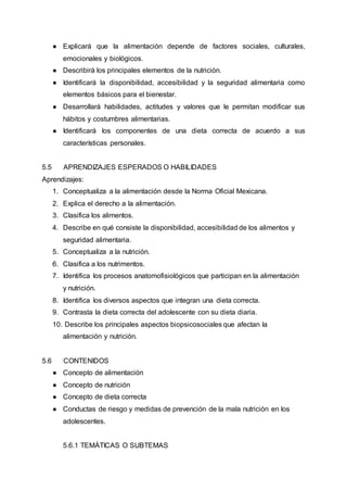 ● Explicará que la alimentación depende de factores sociales, culturales,
emocionales y biológicos.
● Describirá los principales elementos de la nutrición.
● Identificará la disponibilidad, accesibilidad y la seguridad alimentaria como
elementos básicos para el bienestar.
● Desarrollará habilidades, actitudes y valores que le permitan modificar sus
hábitos y costumbres alimentarias.
● Identificará los componentes de una dieta correcta de acuerdo a sus
características personales.
5.5 APRENDIZAJES ESPERADOS O HABILIDADES
Aprendizajes:
1. Conceptualiza a la alimentación desde la Norma Oficial Mexicana.
2. Explica el derecho a la alimentación.
3. Clasifica los alimentos.
4. Describe en qué consiste la disponibilidad, accesibilidad de los alimentos y
seguridad alimentaria.
5. Conceptualiza a la nutrición.
6. Clasifica a los nutrimentos.
7. Identifica los procesos anatomofisiológicos que participan en la alimentación
y nutrición.
8. Identifica los diversos aspectos que integran una dieta correcta.
9. Contrasta la dieta correcta del adolescente con su dieta diaria.
10. Describe los principales aspectos biopsicosociales que afectan la
alimentación y nutrición.
5.6 CONTENIDOS
● Concepto de alimentación
● Concepto de nutrición
● Concepto de dieta correcta
● Conductas de riesgo y medidas de prevención de la mala nutrición en los
adolescentes.
5.6.1 TEMÁTICAS O SUBTEMAS
 