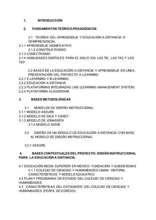 1. INTRODUCCIÓN
2. FUNDAMENTOS TEÓRICO-PEDAGÓGICOS
2.1 TEORÍAS DEL APRENDIZAJE Y EDUCACIÓN A DISTANCIA O
SEMIPRESENCIAL
2.1.1 APRENDIZAJE SIGNIFICATIVO
2.1.2 CONSTRUCTIVISMO
2.1.3 CONECTIVISMO
2.1.4 HABILIDADES DIGITALES PARA EL SIGLO XXI: LAS TIC, LAS TAC Y LAS
TEP
2.2 BASES DE LA EDUCACIÓN A DISTANCIA Y APRENDIZAJE EN LÍNEA:
PRESENTACIÓN DEL PROYECTO E-LEARNING
2.2.1 E-LEARNING Y B-LEARNING
2.2.2 EDUCACIÓN A DISTANCIA
2.2.3 PLATAFORMAS INTEGRADAS LMS (LEARNING MANAGEMENT SYSTEM)
2.2.4 PLATAFORMA CLASSROOM
3. BASES METODOLÓGICAS
3.1 MODELOS DE DISEÑO INSTRUCCIONAL
3.1.1 MODELO ASSURE
3.1.2 MODELO DE DICK Y CAREY
3.1.3 MODELO DE JONASSEN
3.1.4 MODELO ADDIE
3.2 DISEÑO DE UN MÓDULO DE EDUCACIÓN A DISTANCIA CON BASE
AL MODELO DE DISEÑO INSTRUCCIONAL
3.2.1 ASSURE
4. BASES CONTEXTUALES DEL PROYECTO: DISEÑO INSTRUCCIONAL
PARA LA EDUCACIÓN A DISTANCIA.
4.1 EDUCACIÓN MEDIA SUPERIOR EN MÉXICO: FUNDACIÓN Y SUBSISTEMAS
4.1.1 COLEGIO DE CIENCIAS Y HUMANIDADES-UNAM: HISTORIA,
CARACTERÍSTICAS Y MODELO EDUCATIVO
4.2 PLAN Y PROGRAMAS DE ESTUDIO DEL COLEGIO DE CIENCIAS Y
HUMANIDADES
4.3 CARACTERÍSTICAS DEL ESTUDIANTE DEL COLEGIO DE CIENCIAS Y
HUMANIDADES (PERFIL DE EGRESO)
 