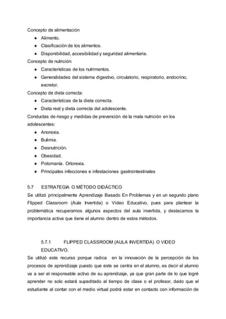 Concepto de alimentación
● Alimento.
● Clasificación de los alimentos.
● Disponibilidad, accesibilidad y seguridad alimentaria.
Concepto de nutrición:
● Características de los nutrimentos.
● Generalidades del sistema digestivo, circulatorio, respiratorio, endocrino,
excretor.
Concepto de dieta correcta:
● Características de la dieta correcta.
● Dieta real y dieta correcta del adolescente.
Conductas de riesgo y medidas de prevención de la mala nutrición en los
adolescentes:
● Anorexia.
● Bulimia.
● Desnutrición.
● Obesidad.
● Potomanía. Ortorexia.
● Principales infecciones e infestaciones gastrointestinales
5.7 ESTRATEGIA O MÉTODO DIDÁCTICO
Se utilizó principalmente Aprendizaje Basado En Problemas y en un segundo plano
Flipped Classroom (Aula Invertida) o Video Educativo, pues para plantear la
problemática recuperamos algunos aspectos del aula invertida, y destacamos la
importancia activa que tiene el alumno dentro de estos métodos.
5.7.1 FLIPPED CLASSROOM (AULA INVERTIDA) O VIDEO
EDUCATIVO.
Se utilizó este recurso porque radica en la innovación de la percepción de los
procesos de aprendizaje puesto que este se centra en el alumno, es decir el alumno
va a ser el responsable activo de su aprendizaje, ya que gran parte de lo que logré
aprender no solo estará supeditado al tiempo de clase o el profesor, dado que el
estudiante al contar con el medio virtual podrá estar en contacto con información de
 