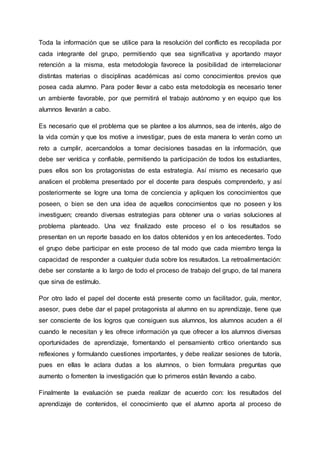 Toda la información que se utilice para la resolución del conflicto es recopilada por
cada integrante del grupo, permitiendo que sea significativa y aportando mayor
retención a la misma, esta metodología favorece la posibilidad de interrelacionar
distintas materias o disciplinas académicas así como conocimientos previos que
posea cada alumno. Para poder llevar a cabo esta metodología es necesario tener
un ambiente favorable, por que permitirá el trabajo autónomo y en equipo que los
alumnos llevarán a cabo.
Es necesario que el problema que se plantee a los alumnos, sea de interés, algo de
la vida común y que los motive a investigar, pues de esta manera lo verán como un
reto a cumplir, acercandolos a tomar decisiones basadas en la información, que
debe ser verídica y confiable, permitiendo la participación de todos los estudiantes,
pues ellos son los protagonistas de esta estrategia. Así mismo es necesario que
analicen el problema presentado por el docente para después comprenderlo, y así
posteriormente se logre una toma de conciencia y apliquen los conocimientos que
poseen, o bien se den una idea de aquellos conocimientos que no poseen y los
investiguen; creando diversas estrategias para obtener una o varias soluciones al
problema planteado. Una vez finalizado este proceso el o los resultados se
presentan en un reporte basado en los datos obtenidos y en los antecedentes. Todo
el grupo debe participar en este proceso de tal modo que cada miembro tenga la
capacidad de responder a cualquier duda sobre los resultados. La retroalimentación:
debe ser constante a lo largo de todo el proceso de trabajo del grupo, de tal manera
que sirva de estímulo.
Por otro lado el papel del docente está presente como un facilitador, guía, mentor,
asesor, pues debe dar el papel protagonista al alumno en su aprendizaje, tiene que
ser consciente de los logros que consiguen sus alumnos, los alumnos acuden a él
cuando le necesitan y les ofrece información ya que ofrecer a los alumnos diversas
oportunidades de aprendizaje, fomentando el pensamiento crítico orientando sus
reflexiones y formulando cuestiones importantes, y debe realizar sesiones de tutoría,
pues en ellas le aclara dudas a los alumnos, o bien formulara preguntas que
aumento o fomenten la investigación que lo primeros están llevando a cabo.
Finalmente la evaluación se pueda realizar de acuerdo con: los resultados del
aprendizaje de contenidos, el conocimiento que el alumno aporta al proceso de
 
