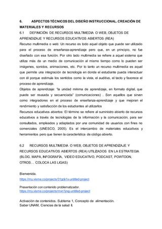 6. ASPECTOS TÉCNICOS DEL DISEÑO INSTRUCCIONAL. CREACIÓN DE
MATERIALES Y RECURSOS
6.1 DEFINICIÓN DE RECURSOS MULTIMEDIA O WEB, OBJETOS DE
APRENDIZAJE Y RECURSOS EDUCATIVOS ABIERTOS (REA)
Recurso multimedia o web: Un recurso es todo aquel objeto que puede ser utilizado
para el proceso de enseñanza-aprendizaje pero que, en un principio, no fue
diseñado con esa función. Por otro lado multimedia se refiere a aquel sistema que
utiliza más de un medio de comunicación al mismo tiempo como lo pueden ser
imágenes, sonidos, animaciones, etc. Por lo tanto un recurso multimedia es aquel
que permite una integración de tecnología en donde el estudiante pueda interactuar
con él porque estimula los sentidos como la vista, el auditivo, el tacto y favorece el
proceso de aprendizaje.
Objetos de aprendizaje: “la unidad mínima de aprendizaje, en formato digital, que
puede ser reusada y secuenciada” (comunicaciones) . Son aquellos que sirven
como integradores en el proceso de enseñanza-aprendizaje y que mejoran el
rendimiento y satisfacción de los estudiantes al utilizarlos
Recursos educativos abiertos: El término se refiere al suministro abierto de recursos
educativos a través de tecnologías de la información y la comunicación, para ser
consultados, empleados y adaptados por una comunidad de usuarios con fines no
comerciales (UNESCO, 2005). Es el intercambio de materiales educativos y
herramientos pero que tienen la característica de código abierto.
6.2 RECURSOS MULTIMEDIA O WEB, OBJETOS DE APRENDIZAJE Y
RECURSOS EDUCATIVOS ABIERTOS (REA) UTILIZADOS EN LA ESTRATEGIA
(BLOG, MAPA, INFOGRAFÍA, VIDEO EDUCATIVO, PODCAST, POWTOON,
OTROS… COLOCA LAS LIGAS)
Bienvenida.
https://my.visme.co/projects/31grjk1x-untitled-project
Presentación con contenido problematizador.
https://my.visme.co/projects/mxn1jnqj-untitled-project
Activación de contenidos. Subtema 1, Concepto de alimentación.
Saber UNAM, Ciencias de la salud II.
 