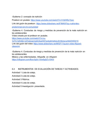 -Subtema 2: concepto de nutrición
Powtoon en youtube https://www.youtube.com/watch?v=h1jbW6oYpec
Link del guión de powtoon: https://www.slideshare.net/FIMA97/qu-nutrientes-
predominan-en-mi-comunidad
-Subtema 4. Conductas de riesgo y medidas de prevención de la mala nutrición en
los adolescentes
Video creado por el profesor en youtube.
https://www.youtube.com/watch?v=nu-
3oTLCxEk&lc=z23vjreqemqtdn4qe04t1aokgbtnstkeiufnhtknsowhbk0h00410
Link del guión del video https://www.slideshare.net/MGF11/guion-video-flipped-
classrom
-Subtema 4. Conductas de riesgo y medidas de prevención de la mala nutrición en
los adolescentes
México y las enfermedades. Infografía en infogram
https://infogram.com/flow-light-1hmr6g9j7v194nl
6.4 INSTRUMENTOS DE EVALUACIÓN DE TAREAS Y ACTIVIDADES.
Actividad 1 Lista de cotejo.
Actividad 2 Lista de cotejo.
Actividad 3 Rúbrica.
Actividad 4 Lista de cotejo.
Actividad 5 Investigación presentada.
 