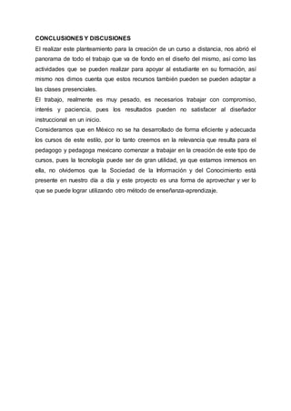 CONCLUSIONES Y DISCUSIONES
El realizar este planteamiento para la creación de un curso a distancia, nos abrió el
panorama de todo el trabajo que va de fondo en el diseño del mismo, así como las
actividades que se pueden realizar para apoyar al estudiante en su formación, así
mismo nos dimos cuenta que estos recursos también pueden se pueden adaptar a
las clases presenciales.
El trabajo, realmente es muy pesado, es necesarios trabajar con compromiso,
interés y paciencia, pues los resultados pueden no satisfacer al diseñador
instruccional en un inicio.
Consideramos que en México no se ha desarrollado de forma eficiente y adecuada
los cursos de este estilo, por lo tanto creemos en la relevancia que resulta para el
pedagogo y pedagoga mexicano comenzar a trabajar en la creación de este tipo de
cursos, pues la tecnología puede ser de gran utilidad, ya que estamos inmersos en
ella, no olvidemos que la Sociedad de la Información y del Conocimiento está
presente en nuestro día a día y este proyecto es una forma de aprovechar y ver lo
que se puede lograr utilizando otro método de enseñanza-aprendizaje.
 