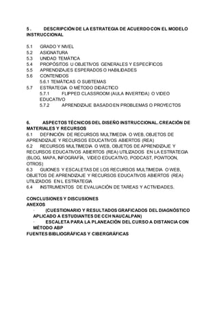 5 . DESCRIPCIÓN DE LA ESTRATEGIA DE ACUERDO CON EL MODELO
INSTRUCCIONAL
5.1 GRADO Y NIVEL
5.2 ASIGNATURA
5.3 UNIDAD TEMÁTICA
5.4 PROPÓSITOS U OBJETIVOS GENERALES Y ESPECÍFICOS
5.5 APRENDIZAJES ESPERADOS O HABILIDADES
5.6 CONTENIDOS
5.6.1 TEMÁTICAS O SUBTEMAS
5.7 ESTRATEGIA O MÉTODO DIDÁCTICO
5.7.1 FLIPPED CLASSROOM (AULA INVERTIDA) O VIDEO
EDUCATIVO
5.7.2 APRENDIZAJE BASADO EN PROBLEMAS O PROYECTOS
6. ASPECTOS TÉCNICOS DEL DISEÑO INSTRUCCIONAL. CREACIÓN DE
MATERIALES Y RECURSOS
6.1 DEFINICIÓN DE RECURSOS MULTIMEDIA O WEB, OBJETOS DE
APRENDIZAJE Y RECURSOS EDUCATIVOS ABIERTOS (REA)
6.2 RECURSOS MULTIMEDIA O WEB, OBJETOS DE APRENDIZAJE Y
RECURSOS EDUCATIVOS ABIERTOS (REA) UTILIZADOS EN LA ESTRATEGIA
(BLOG, MAPA, INFOGRAFÍA, VIDEO EDUCATIVO, PODCAST, POWTOON,
OTROS)
6.3 GUIONES Y ESCALETAS DE LOS RECURSOS MULTIMEDIA O WEB,
OBJETOS DE APRENDIZAJE Y RECURSOS EDUCATIVOS ABIERTOS (REA)
UTILIZADOS EN L ESTRATEGIA
6.4 INSTRUMENTOS DE EVALUACIÓN DE TAREAS Y ACTIVIDADES.
CONCLUSIONES Y DISCUSIONES
ANEXOS
· (CUESTIONARIO Y RESULTADOS GRAFICADOS DEL DIAGNÓSTICO
APLICADO A ESTUDIANTES DE CCH NAUCALPAN)
· ESCALETA PARA LA PLANEACIÓN DEL CURSO A DISTANCIA CON
MÉTODO ABP
FUENTES BIBLIOGRÁFICAS Y CIBERGRÁFICAS
 