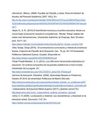 información. México: UNAM, Facultad de Filosofía y Letras: Dirección General de
Asuntos del Personal Académico, 2007. 162 p. En:
http://ru.ffyl.unam.mx/bitstream/handle/10391/955/Ver%F3nica%20M%E9ndez%20-
%20/multimedia.pdf;jsessionid=D0CE6C281E84FA073CF6FEE00509A18A?sequen
ce=1
-Neyra G., A. R., (2010) El bachillerato mexicano y la política educativa: desde sus
inicios hasta la educación basada en competencias. Revista Textual análisis del
medio rural latinoamericano. Universidad Autónoma de Chapingo. Núm 55 enero-
junio. 63-71. En:
https://www.chapingo.mx/revistas/textual/contenido.php?id_revista_numero=108
-Ortiz Granja, Dorys (2015). El constructivismo como teoría y método de enseñanza
Sophia, Colección de Filosofía de la Educación, núm. 19, pp. 93-110 Universidad
Politécnica Salesiana Cuenca, Ecuador. Disponible en:
http://www.redalyc.org/pdf/4418/441846096005.pdf
-Paula Pineda Martínez, A. C. (2013). Los LMS como herramienta colaborativa en
educación. Un análisis comparativo de las grandes plataformas a nivel mundial.
Universidad de La Laguna. En:
http://www.revistalatinacs.org/13SLCS/2013_actas/184_Pineda.pdf
-Servicio de Innovación Educativa. (2008). Aprendizaje Basado en Problemas.
Octubre 24 2018, de Universidad Politécnica de Madrid Sitio web:
https://innovacioneducativa.upm.es/guias/Aprendizaje_basado_en_problemas.pdf?f
bclid=IwAR2As-jD6Bi2CqGP6edEKieM3XtZg72xUZnXAlPod10dnDsS_hJh3m9N-XA
- Subsecretaría de Educación Media Superior (2017) ¿Quiénes somos? En:
http://www.sems.gob.mx/en_mx/sems/ems_sistema_educativo_nacional
-Uribe, C. H. (2008). La educación a distancia: sus características y necesidad en la
educación actual. Educación, 7-27. En:
https://dialnet.unirioja.es/descarga/articulo/5057022.pdf
 