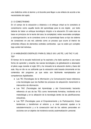 una dialéctica entre el alumno y el docente para llegar a una síntesis de acorde a las
necesidades del sujeto.
2.1.3 CONECTIVISMO
En el campo de la educación a distancia o el enfoque virtual se le considera al
conectivismo como aquella teoría del aprendizaje para la era digital, por tanto
debería de haber un enfoque tecnológico dirigido a la educación. En este caso se
basa en principios de la teoría del caos, la complejidad, redes neuronales complejas
y autoorganización; se le considera como si el aprendizaje fuera un tipo de sistema
de conexiones en una red, además como un proceso que ocurre al interior de
ambientes difusos de elementos centrales cambiantes que no están por completo
bajo control del individuo.
2.1.4 HABILIDADES DIGITALES PARA EL SIGLO XXI: LAS TIC, LAS TAC Y LAS
TEP
El tiempo de la escuela tradicional ya ha expirado y ha dado apertura a una nueva
forma de aprender y enseñar, las nuevas tecnologías y la globalización a alcanzado
el pleno auge durante el siglo XXI y ha innovado la la educación dentro y fuera del
aula. Hoy en día no es suficiente que la educación esté basada únicamente en los
contenidos del programa ya que estos son fácilmente reemplazados por
competencias digitalizadas.
● Las TIC (Tecnologías de la Información y la Comunicación) hacen referencia
a las tecnologías que nos facilitan los procesos de adquisición, transmisión e
intercambio de información.
● Las TAC (Tecnologías del Aprendizaje y del Conocimiento) haciendo
referencia al uso de las TICs como herramienta formativa, incidiendo en la
metodología y en la utilización de la tecnología dentro de las planificaciones
educativas.
● Las TEP (Tecnologías para el Empoderamiento y la Participación). Crean
tendencias y transforman el entorno y, a nivel personal, ayudan a la
autodeterminación y a la consecución real de los valores personales en
acciones con un objetivo de incidencia social y autorrealización personal.
 