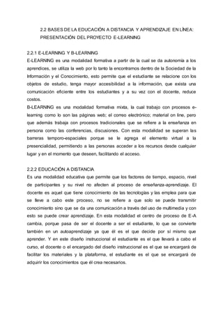 2.2 BASES DE LA EDUCACIÓN A DISTANCIA Y APRENDIZAJE EN LÍNEA:
PRESENTACIÓN DEL PROYECTO E-LEARNING
2.2.1 E-LEARNING Y B-LEARNING
E-LEARNING es una modalidad formativa a partir de la cual se da autonomía a los
aprendices, se utiliza la web por lo tanto la encontramos dentro de la Sociedad de la
Información y el Conocimiento, esto permite que el estudiante se relacione con los
objetos de estudio, tenga mayor accesibilidad a la información, que exista una
comunicación eficiente entre los estudiantes y a su vez con el docente, reduce
costos.
B-LEARNING es una modalidad formativa mixta, la cual trabajo con procesos e-
learning como lo son las páginas web; el correo electrónico; material on line, pero
que además trabaja con procesos tradicionales que se refiere a la enseñanza en
persona como las conferencias, discusiones. Con esta modalidad se superan las
barreras temporo-espaciales porque se le agrega el elemento virtual a la
presencialidad, permitiendo a las personas acceder a los recursos desde cualquier
lugar y en el momento que deseen, facilitando el acceso.
2.2.2 EDUCACIÓN A DISTANCIA
Es una modalidad educativa que permite que los factores de tiempo, espacio, nivel
de participantes y su nivel no afecten al proceso de enseñanza-aprendizaje. El
docente es aquel que tiene conocimiento de las tecnologías y las emplea para que
se lleve a cabo este proceso, no se refiere a que solo se puede transmitir
conocimiento sino que se da una comunicación a través del uso de multimedia y con
esto se puede crear aprendizaje. En esta modalidad el centro de proceso de E-A
cambia, porque pasa de ser el docente a ser el estudiante, lo que se convierte
también en un autoaprendizaje ya que él es el que decide por sí mismo que
aprender. Y en este diseño instruccional el estudiante es el que llevará a cabo el
curso, el docente o el encargado del diseño instruccional es el que se encargará de
facilitar los materiales y la plataforma, el estudiante es el que se encargará de
adquirir los conocimientos que él crea necesarios.
 