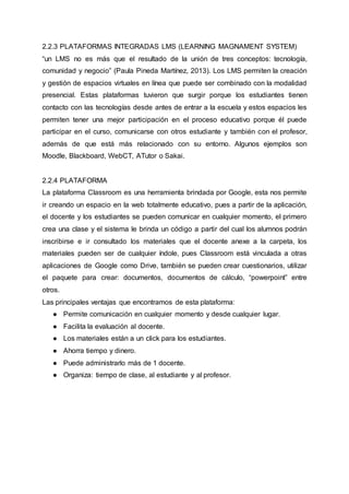 2.2.3 PLATAFORMAS INTEGRADAS LMS (LEARNING MAGNAMENT SYSTEM)
“un LMS no es más que el resultado de la unión de tres conceptos: tecnología,
comunidad y negocio” (Paula Pineda Martínez, 2013). Los LMS permiten la creación
y gestión de espacios virtuales en línea que puede ser combinado con la modalidad
presencial. Estas plataformas tuvieron que surgir porque los estudiantes tienen
contacto con las tecnologías desde antes de entrar a la escuela y estos espacios les
permiten tener una mejor participación en el proceso educativo porque él puede
participar en el curso, comunicarse con otros estudiante y también con el profesor,
además de que está más relacionado con su entorno. Algunos ejemplos son
Moodle, Blackboard, WebCT, ATutor o Sakai.
2.2.4 PLATAFORMA
La plataforma Classroom es una herramienta brindada por Google, esta nos permite
ir creando un espacio en la web totalmente educativo, pues a partir de la aplicación,
el docente y los estudiantes se pueden comunicar en cualquier momento, el primero
crea una clase y el sistema le brinda un código a partir del cual los alumnos podrán
inscribirse e ir consultado los materiales que el docente anexe a la carpeta, los
materiales pueden ser de cualquier índole, pues Classroom está vinculada a otras
aplicaciones de Google como Drive, también se pueden crear cuestionarios, utilizar
el paquete para crear: documentos, documentos de cálculo, “powerpoint” entre
otros.
Las principales ventajas que encontramos de esta plataforma:
● Permite comunicación en cualquier momento y desde cualquier lugar.
● Facilita la evaluación al docente.
● Los materiales están a un click para los estudiantes.
● Ahorra tiempo y dinero.
● Puede administrarlo más de 1 docente.
● Organiza: tiempo de clase, al estudiante y al profesor.
 