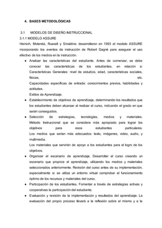 4. BASES METODOLÓGICAS
3.1 MODELOS DE DISEÑO INSTRUCCIONAL
3.1.1 MODELO ASSURE
Heinich, Molenda, Russell y Smaldino desarrollaron en 1993 el modelo ASSURE
incorporando los eventos de instrucción de Robert Gagné para asegurar el uso
efectivo de los medios en la instrucción.
● Analizar las características del estudiante. Antes de comenzar, se debe
conocer las características de los estudiantes, en relación a:
Características Generales: nivel de estudios, edad, características sociales,
físicas, etc.
Capacidades específicas de entrada: conocimientos previos, habilidades y
actitudes.
Estilos de Aprendizaje.
● Establecimiento de objetivos de aprendizaje, determinando los resultados que
los estudiantes deben alcanzar al realizar el curso, indicando el grado en que
serán conseguidos.
● Selección de estrategias, tecnologías, medios y materiales.
Método Instruccional que se considera más apropiado para lograr los
objetivos para esos estudiantes particulares.
Los medios que serían más adecuados: texto, imágenes, video, audio, y
multimedia.
Los materiales que servirán de apoyo a los estudiantes para el logro de los
objetivos.
● Organizar el escenario de aprendizaje. Desarrollar el curso creando un
escenario que propicie el aprendizaje, utilizando los medios y materiales
seleccionados anteriormente. Revisión del curso antes de su implementación,
especialmente si se utiliza un entorno virtual comprobar el funcionamiento
óptimo de los recursos y materiales del curso.
● Participación de los estudiantes. Fomentar a través de estrategias activas y
cooperativas la participación del estudiante.
● Evaluación y revisión de la implementación y resultados del aprendizaje. La
evaluación del propio proceso llevará a la reflexión sobre el mismo y a la
 