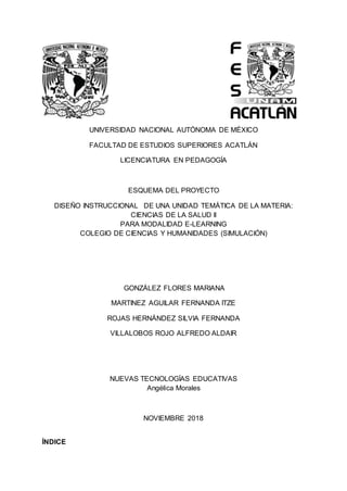 UNIVERSIDAD NACIONAL AUTÓNOMA DE MÉXICO
FACULTAD DE ESTUDIOS SUPERIORES ACATLÁN
LICENCIATURA EN PEDAGOGÍA
ESQUEMA DEL PROYECTO
DISEÑO INSTRUCCIONAL DE UNA UNIDAD TEMÁTICA DE LA MATERIA:
CIENCIAS DE LA SALUD II
PARA MODALIDAD E-LEARNING
COLEGIO DE CIENCIAS Y HUMANIDADES (SIMULACIÓN)
GONZÁLEZ FLORES MARIANA
MARTINEZ AGUILAR FERNANDA ITZE
ROJAS HERNÁNDEZ SILVIA FERNANDA
VILLALOBOS ROJO ALFREDO ALDAIR
NUEVAS TECNOLOGÍAS EDUCATIVAS
Angélica Morales
NOVIEMBRE 2018
ÍNDICE
 