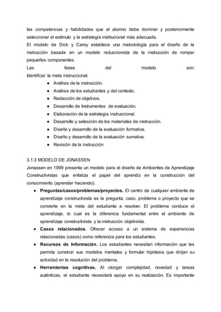 las competencias y habilidades que el alumno debe dominar y posteriormente
seleccionar el estímulo y la estrategia institucional más adecuada.
El modelo de Dick y Carey establece una metodología para el diseño de la
instrucción basada en un modelo reduccionista de la instrucción de romper
pequeños componentes.
Las fases del modelo son:
Identificar la meta instruccional.
● Análisis de la instrucción.
● Análisis de los estudiantes y del contexto.
● Redacción de objetivos.
● Desarrollo de Instrumentos de evaluación.
● Elaboración de la estrategia instruccional.
● Desarrollo y selección de los materiales de instrucción.
● Diseño y desarrollo de la evaluación formativa.
● Diseño y desarrollo de la evaluación sumativa.
● Revisión de la instrucción
3.1.3 MODELO DE JONASSEN
Jonassen en 1999 presenta un modelo para el diseño de Ambientes de Aprendizaje
Constructivistas que enfatiza el papel del aprendiz en la construcción del
conocimiento (aprender haciendo).
● Preguntas/casos/problemas/proyectos. El centro de cualquier ambiente de
aprendizaje constructivista es la pregunta, caso, problema o proyecto que se
convierte en la meta del estudiante a resolver. El problema conduce el
aprendizaje, lo cual es la diferencia fundamental entre el ambiente de
aprendizaje constructivista y la instrucción objetivista.
● Casos relacionados. Ofrecer acceso a un sistema de experiencias
relacionadas (casos) como referencia para los estudiantes.
● Recursos de Información. Los estudiantes necesitan información que les
permita construir sus modelos mentales y formular hipótesis que dirijan su
actividad en la resolución del problema.
● Herramientas cognitivas. Al otorgar complejidad, novedad y tareas
auténticas, el estudiante necesitará apoyo en su realización. Es importante
 
