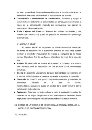 por tanto, proveerle de herramientas cognitivas que le permitan establecer los
andamios o relaciones necesarias en la realización de las mismas.
● Conversación / herramientas de colaboración. Fomentar y apoyar a
comunidades de estudiantes o comunidades que construyen conocimientos a
través de la comunicación mediada por computadora que apoyan la
colaboración y la comunicación.
● Social / Apoyo del Contexto. Adecuar los factores ambientales y del
contexto que afectan a la puesta en práctica del ambiente de aprendizaje
constructivista.
3.1.4 MODELO ADDIE
El modelo ADDIE es un proceso de diseño Instruccional interactivo,
en donde los resultados de la evaluación formativa de cada fase pueden
conducir al diseñador instruccional de regreso a cualquiera de las fases
previas. El producto final de una fase es el producto de inicio de la siguiente
fase.
● Análisis. El paso inicial es analizar el alumnado, el contenido y el entorno
cuyo resultado será la descripción de una situación y sus necesidades
formativas.
● Diseño. Se desarrolla un programa del curso deteniéndose especialmente en
el enfoque pedagógico y en el modo de secuenciar y organizar el contenido.
● Desarrollo. La creación real (producción) de los contenidos y materiales de
aprendizaje basados en la fase de diseño.
Implementación. Ejecución y puesta en práctica de la acción formativa con la
participación de los alumnos.
● Evaluación. Esta fase consiste en llevar a cabo la evaluación formativa de
cada una de las etapas del proceso ADDIE y la evaluación sumativa a través
de pruebas específicas para analizar los resultados de la acción formativa.
3.2 DISEÑO DE UN MÓDULO DE EDUCACIÓN A DISTANCIA CON BASE AL
MODELO DE DISEÑO INSTRUCCIONAL
3.2.1 ASSURE
 