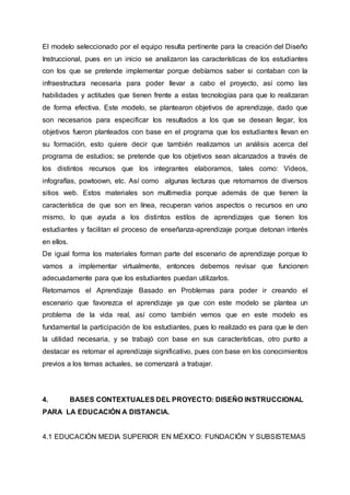 El modelo seleccionado por el equipo resulta pertinente para la creación del Diseño
Instruccional, pues en un inicio se analizaron las características de los estudiantes
con los que se pretende implementar porque debíamos saber si contaban con la
infraestructura necesaria para poder llevar a cabo el proyecto, así como las
habilidades y actitudes que tienen frente a estas tecnologías para que lo realizaran
de forma efectiva. Este modelo, se plantearon objetivos de aprendizaje, dado que
son necesarios para especificar los resultados a los que se desean llegar, los
objetivos fueron planteados con base en el programa que los estudiantes llevan en
su formación, esto quiere decir que también realizamos un análisis acerca del
programa de estudios; se pretende que los objetivos sean alcanzados a través de
los distintos recursos que los integrantes elaboramos, tales como: Videos,
infografías, powtoown, etc. Así como algunas lecturas que retomamos de diversos
sitios web. Estos materiales son multimedia porque además de que tienen la
característica de que son en línea, recuperan varios aspectos o recursos en uno
mismo, lo que ayuda a los distintos estilos de aprendizajes que tienen los
estudiantes y facilitan el proceso de enseñanza-aprendizaje porque detonan interés
en ellos.
De igual forma los materiales forman parte del escenario de aprendizaje porque lo
vamos a implementar virtualmente, entonces debemos revisar que funcionen
adecuadamente para que los estudiantes puedan utilizarlos.
Retomamos el Aprendizaje Basado en Problemas para poder ir creando el
escenario que favorezca el aprendizaje ya que con este modelo se plantea un
problema de la vida real, así como también vemos que en este modelo es
fundamental la participación de los estudiantes, pues lo realizado es para que le den
la utilidad necesaria, y se trabajó con base en sus características, otro punto a
destacar es retomar el aprendizaje significativo, pues con base en los conocimientos
previos a los temas actuales, se comenzará a trabajar.
4. BASES CONTEXTUALES DEL PROYECTO: DISEÑO INSTRUCCIONAL
PARA LA EDUCACIÓN A DISTANCIA.
4.1 EDUCACIÓN MEDIA SUPERIOR EN MÉXICO: FUNDACIÓN Y SUBSISTEMAS
 