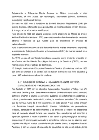 Actualmente la Educación Media Superior en México comprende el nivel
bachillerato, el cual puede ser tecnológico, bachillerato general, bachillerato
tecnológico y profesional técnico.
Se crea en 1867 con la fundación de Escuela Nacional Preparatoria (ENP) por
Gabino Barreda, retomando ideas positivistas se impartían clases en San Ildefonso.
A lo largo de los años se fue modificando.
Para el año de 1936 con Lázaro Cárdenas como presidente de México se crea el
Instituto Politécnico Nacional (IPN), pues respondería a las demandas del mercado:
obreros y técnicos ya que nuestro país se encontraba en proceso de
industrialización.
Para la década de los años 70’s la demanda de este nivel se incrementó, propiciado
la creación del Colegio de Ciencias y Humanidades (CCH) del cual se hablará en el
siguiente apartado.
En 1973 se crea el bachillerato tecnológico conocido como bivalente, impartido en
los Centros de Bachillerato Tecnológico Industrial y de Servicios (CBTIS), en ese
mismo año se crea el Colegio de Bachilleres.
El Colegio Nacional de Educación Profesional Técnica (Conalep) se creó en 1978
con el fin de atender a los adultos que no habían terminado este nivel educativo y
para 1997 se le da la modalidad de bivalente.
4.1.1 COLEGIO DE CIENCIAS Y HUMANIDADES-UNAM: HISTORIA,
CARACTERÍSTICAS Y MODELO EDUCATIVO
Fue fundado en 1971 con los planteles: Azcapotzalco, Naucalpan y Vallejo, y un año
más tarde Oriente y Sur. “Este nuevo bachillerato universitario tenía como propósito
definitivo enseñar al alumno a aprender, buscando su autoformación académica y
cultural, y desterrando, dentro de lo posible, la enseñanza verbalista.” Se pretendía
que la matrícula fuera de 6 mil estudiantes en cada plantel. Y que estos tuviesen
una formación integral, desarrollando diversas habilidades, de pensamiento,
lenguaje, construcción de conocimientos y se brindaba la opción de capacitarse
para el mercado laboral durante sus estudios. “Los paradigmas del aprender a
aprender, aprender a hacer y aprender a ser, serían la guía pedagógica del trabajo
académico”. El primer punto: Aprender a aprender se refiere a que los alumnos sean
capaces de adquirir nuevos conocimientos por cuenta propia, el segundo aspecto:
Aprender a ser se enuncia el propósito de atenderlos no sólo en el ámbito de los
 