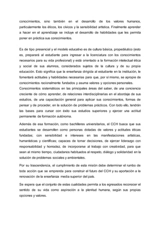 conocimientos, sino también en el desarrollo de los valores humanos,
particularmente los éticos, los cívicos y la sensibilidad artística. Finalmente aprender
a hacer en el aprendizaje se incluye el desarrollo de habilidades que les permita
poner en práctica sus conocimientos.
Es de tipo presencial y el modelo educativo es de cultura básica, propedéutico (esto
es, preparará al estudiante para ingresar a la licenciatura con los conocimientos
necesarios para su vida profesional) y está orientado a la formación intelectual ética
y social de sus alumnos, considerados sujetos de la cultura y de su propia
educación. Esto significa que la enseñanza dirigida al estudiante en la institución, le
fomentará actitudes y habilidades necesarias para que, por sí mismo, se apropie de
conocimientos racionalmente fundados y asuma valores y opciones personales.
Conocimientos sistemáticos en las principales áreas del saber, de una conciencia
creciente de cómo aprender, de relaciones interdisciplinarias en el abordaje de sus
estudios, de una capacitación general para aplicar sus conocimientos, formas de
pensar y de proceder, en la solución de problemas prácticos. Con todo ello, tendrán
las bases para cursar con éxito sus estudios superiores y ejercer una actitud
permanente de formación autónoma.
Además de esa formación, como bachilleres universitarios, el CCH busca que sus
estudiantes se desarrollen como personas dotadas de valores y actitudes éticas
fundadas; con sensibilidad e intereses en las manifestaciones artísticas,
humanísticas y científicas; capaces de tomar decisiones, de ejercer liderazgo con
responsabilidad y honradez, de incorporarse al trabajo con creatividad, para que
sean al mismo tiempo, ciudadanos habituados al respeto, diálogo y solidaridad en la
solución de problemas sociales y ambientales.
Por su trascendencia, el cumplimiento de esta misión debe determinar el rumbo de
toda acción que se emprenda para construir el futuro del CCH y su aportación a la
renovación de la enseñanza media superior del país.
Se espera que el conjunto de estas cualidades permita a los egresados reconocer el
sentido de su vida como aspiración a la plenitud humana, según sus propias
opciones y valores.
 