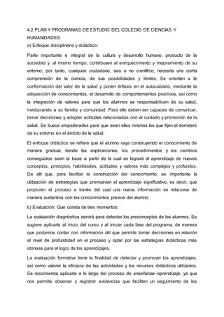 4.2 PLAN Y PROGRAMAS DE ESTUDIO DEL COLEGIO DE CIENCIAS Y
HUMANIDADES
a) Enfoque disciplinario y didáctico:
Parte importante e integral de la cultura y desarrollo humano, producto de la
sociedad y, al mismo tiempo, contribuyen al enriquecimiento y mejoramiento de su
entorno; por tanto, cualquier ciudadano, sea o no científico, necesita una cierta
comprensión de la ciencia, de sus posibilidades y límites. Se orientan a la
conformación del valor de la salud y ponen énfasis en el autocuidado, mediante la
adquisición de conocimientos, el desarrollo de comportamientos positivos, así como
la integración de valores para que los alumnos se responsabilicen de su salud,
involucrando a su familia y comunidad. Para ello deben ser capaces de comunicar,
tomar decisiones y adoptar actitudes relacionadas con el cuidado y promoción de la
salud. Se busca empoderarlos para que sean ellos mismos los que fijen el derrotero
de su entorno en el ámbito de la salud.
El enfoque didáctico se refiere que el alumno vaya construyendo el conocimiento de
manera gradual, donde las explicaciones, los procedimientos y los cambios
conseguidos sean la base a partir de la cual se logrará el aprendizaje de nuevos
conceptos, principios, habilidades, actitudes y valores más complejos y profundos.
De allí que, para facilitar la construcción del conocimiento, es importante la
utilización de estrategias que promuevan el aprendizaje significativo, es decir, que
propicien el proceso a través del cual una nueva información se relaciona de
manera sustantiva con los conocimientos previos del alumno.
b) Evaluación: Que consta de tres momentos:
La evaluación diagnóstica servirá para detectar los preconceptos de los alumnos. Se
sugiere aplicarla al inicio del curso y al iniciar cada fase del programa, de manera
que podamos contar con información útil que permita tomar decisiones en relación
al nivel de profundidad en el proceso y optar por las estrategias didácticas más
idóneas para el logro de los aprendizajes.
La evaluación formativa tiene la finalidad de detectar y promover los aprendizajes,
así como valorar la eficacia de las actividades y los recursos didácticos utilizados.
Se recomienda aplicarla a lo largo del proceso de enseñanza–aprendizaje, ya que
nos permite observar y registrar evidencias que faciliten un seguimiento de los
 