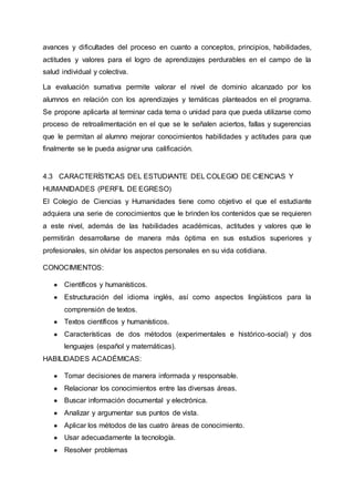 avances y dificultades del proceso en cuanto a conceptos, principios, habilidades,
actitudes y valores para el logro de aprendizajes perdurables en el campo de la
salud individual y colectiva.
La evaluación sumativa permite valorar el nivel de dominio alcanzado por los
alumnos en relación con los aprendizajes y temáticas planteados en el programa.
Se propone aplicarla al terminar cada tema o unidad para que pueda utilizarse como
proceso de retroalimentación en el que se le señalen aciertos, fallas y sugerencias
que le permitan al alumno mejorar conocimientos habilidades y actitudes para que
finalmente se le pueda asignar una calificación.
4.3 CARACTERÍSTICAS DEL ESTUDIANTE DEL COLEGIO DE CIENCIAS Y
HUMANIDADES (PERFIL DE EGRESO)
El Colegio de Ciencias y Humanidades tiene como objetivo el que el estudiante
adquiera una serie de conocimientos que le brinden los contenidos que se requieren
a este nivel, además de las habilidades académicas, actitudes y valores que le
permitirán desarrollarse de manera más óptima en sus estudios superiores y
profesionales, sin olvidar los aspectos personales en su vida cotidiana.
CONOCIMIENTOS:
● Científicos y humanísticos.
● Estructuración del idioma inglés, así como aspectos lingüísticos para la
comprensión de textos.
● Textos científicos y humanísticos.
● Características de dos métodos (experimentales e histórico-social) y dos
lenguajes (español y matemáticas).
HABILIDADES ACADÉMICAS:
● Tomar decisiones de manera informada y responsable.
● Relacionar los conocimientos entre las diversas áreas.
● Buscar información documental y electrónica.
● Analizar y argumentar sus puntos de vista.
● Aplicar los métodos de las cuatro áreas de conocimiento.
● Usar adecuadamente la tecnología.
● Resolver problemas
 