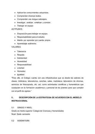 ● Aplicar los conocimientos adquiridos.
● Comprender diversos textos.
● Comprender una lengua extranjera.
● Investigar, analizar, sintetizar y concluir.
● Trabajar en equipo
ACTITUDES:
● Disposición para trabajar en equipo.
● Responsabilidad para el estudio.
● Interés por aprender por cuenta propia.
● Aprendizaje autónomo.
VALORES:
● Tolerancia
● Respeto
● Solidaridad
● Honestidad
● Responsabilidad
● Libertad
● Honradez
● Igualdad
“Para ello, el Colegio cuenta con una infraestructura que va desde los salones de
clases, biblioteca, laboratorios, canchas, salas, mediateca, laboratorio de idiomas,
servicios de fotocopiado, etc. así, como actividades científicas y humanísticas que
coadyuven en la formación académica y personal de los jóvenes para que cumplan
con el perfil de egreso.”
5 . DESCRIPCIÓN DE LA ESTRATEGIA DE ACUERDO CON EL MODELO
INSTRUCCIONAL
5.1 GRADO Y NIVEL
Grado es medio superior Colegio de Ciencias y Humanidades
Nivel: Sexto semestre
5.2 ASIGNATURA
 