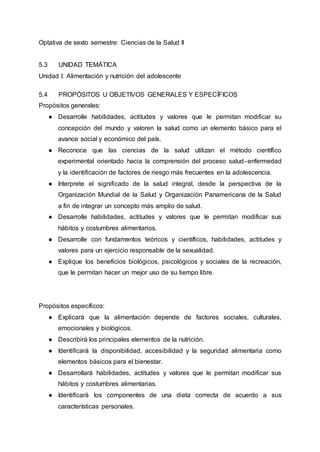 Optativa de sexto semestre: Ciencias de la Salud II
5.3 UNIDAD TEMÁTICA
Unidad I: Alimentación y nutrición del adolescente
5.4 PROPÓSITOS U OBJETIVOS GENERALES Y ESPECÍFICOS
Propósitos generales:
● Desarrolle habilidades, actitudes y valores que le permitan modificar su
concepción del mundo y valoren la salud como un elemento básico para el
avance social y económico del país.
● Reconoce que las ciencias de la salud utilizan el método científico
experimental orientado hacia la comprensión del proceso salud–enfermedad
y la identificación de factores de riesgo más frecuentes en la adolescencia.
● Interprete el significado de la salud integral, desde la perspectiva de la
Organización Mundial de la Salud y Organización Panamericana de la Salud
a fin de integrar un concepto más amplio de salud.
● Desarrolle habilidades, actitudes y valores que le permitan modificar sus
hábitos y costumbres alimentarios.
● Desarrolle con fundamentos teóricos y científicos, habilidades, actitudes y
valores para un ejercicio responsable de la sexualidad.
● Explique los beneficios biológicos, psicológicos y sociales de la recreación,
que le permitan hacer un mejor uso de su tiempo libre.
Propósitos específicos:
● Explicará que la alimentación depende de factores sociales, culturales,
emocionales y biológicos.
● Describirá los principales elementos de la nutrición.
● Identificará la disponibilidad, accesibilidad y la seguridad alimentaria como
elementos básicos para el bienestar.
● Desarrollará habilidades, actitudes y valores que le permitan modificar sus
hábitos y costumbres alimentarias.
● Identificará los componentes de una dieta correcta de acuerdo a sus
características personales.
 