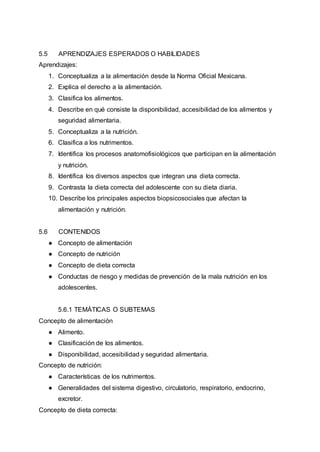 5.5 APRENDIZAJES ESPERADOS O HABILIDADES
Aprendizajes:
1. Conceptualiza a la alimentación desde la Norma Oficial Mexicana.
2. Explica el derecho a la alimentación.
3. Clasifica los alimentos.
4. Describe en qué consiste la disponibilidad, accesibilidad de los alimentos y
seguridad alimentaria.
5. Conceptualiza a la nutrición.
6. Clasifica a los nutrimentos.
7. Identifica los procesos anatomofisiológicos que participan en la alimentación
y nutrición.
8. Identifica los diversos aspectos que integran una dieta correcta.
9. Contrasta la dieta correcta del adolescente con su dieta diaria.
10. Describe los principales aspectos biopsicosociales que afectan la
alimentación y nutrición.
5.6 CONTENIDOS
● Concepto de alimentación
● Concepto de nutrición
● Concepto de dieta correcta
● Conductas de riesgo y medidas de prevención de la mala nutrición en los
adolescentes.
5.6.1 TEMÁTICAS O SUBTEMAS
Concepto de alimentación
● Alimento.
● Clasificación de los alimentos.
● Disponibilidad, accesibilidad y seguridad alimentaria.
Concepto de nutrición:
● Características de los nutrimentos.
● Generalidades del sistema digestivo, circulatorio, respiratorio, endocrino,
excretor.
Concepto de dieta correcta:
 