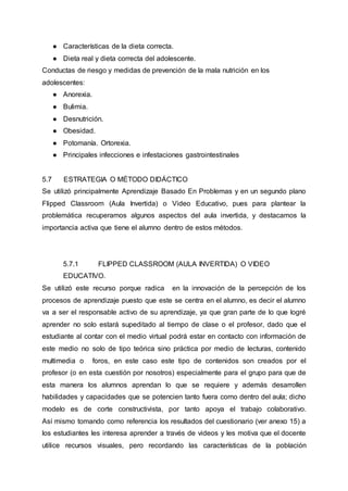 ● Características de la dieta correcta.
● Dieta real y dieta correcta del adolescente.
Conductas de riesgo y medidas de prevención de la mala nutrición en los
adolescentes:
● Anorexia.
● Bulimia.
● Desnutrición.
● Obesidad.
● Potomanía. Ortorexia.
● Principales infecciones e infestaciones gastrointestinales
5.7 ESTRATEGIA O MÉTODO DIDÁCTICO
Se utilizó principalmente Aprendizaje Basado En Problemas y en un segundo plano
Flipped Classroom (Aula Invertida) o Video Educativo, pues para plantear la
problemática recuperamos algunos aspectos del aula invertida, y destacamos la
importancia activa que tiene el alumno dentro de estos métodos.
5.7.1 FLIPPED CLASSROOM (AULA INVERTIDA) O VIDEO
EDUCATIVO.
Se utilizó este recurso porque radica en la innovación de la percepción de los
procesos de aprendizaje puesto que este se centra en el alumno, es decir el alumno
va a ser el responsable activo de su aprendizaje, ya que gran parte de lo que logré
aprender no solo estará supeditado al tiempo de clase o el profesor, dado que el
estudiante al contar con el medio virtual podrá estar en contacto con información de
este medio no solo de tipo teórica sino práctica por medio de lecturas, contenido
multimedia o foros, en este caso este tipo de contenidos son creados por el
profesor (o en esta cuestión por nosotros) especialmente para el grupo para que de
esta manera los alumnos aprendan lo que se requiere y además desarrollen
habilidades y capacidades que se potencien tanto fuera como dentro del aula; dicho
modelo es de corte constructivista, por tanto apoya el trabajo colaborativo.
Así mismo tomando como referencia los resultados del cuestionario (ver anexo 15) a
los estudiantes les interesa aprender a través de videos y les motiva que el docente
utilice recursos visuales, pero recordando las características de la población
 