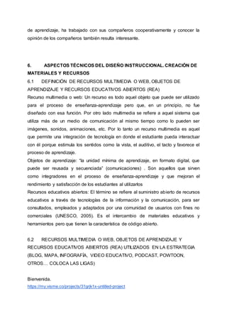 de aprendizaje, ha trabajado con sus compañeros cooperativamente y conocer la
opinión de los compañeros también resulta interesante.
6. ASPECTOS TÉCNICOS DEL DISEÑO INSTRUCCIONAL. CREACIÓN DE
MATERIALES Y RECURSOS
6.1 DEFINICIÓN DE RECURSOS MULTIMEDIA O WEB, OBJETOS DE
APRENDIZAJE Y RECURSOS EDUCATIVOS ABIERTOS (REA)
Recurso multimedia o web: Un recurso es todo aquel objeto que puede ser utilizado
para el proceso de enseñanza-aprendizaje pero que, en un principio, no fue
diseñado con esa función. Por otro lado multimedia se refiere a aquel sistema que
utiliza más de un medio de comunicación al mismo tiempo como lo pueden ser
imágenes, sonidos, animaciones, etc. Por lo tanto un recurso multimedia es aquel
que permite una integración de tecnología en donde el estudiante pueda interactuar
con él porque estimula los sentidos como la vista, el auditivo, el tacto y favorece el
proceso de aprendizaje.
Objetos de aprendizaje: “la unidad mínima de aprendizaje, en formato digital, que
puede ser reusada y secuenciada” (comunicaciones) . Son aquellos que sirven
como integradores en el proceso de enseñanza-aprendizaje y que mejoran el
rendimiento y satisfacción de los estudiantes al utilizarlos
Recursos educativos abiertos: El término se refiere al suministro abierto de recursos
educativos a través de tecnologías de la información y la comunicación, para ser
consultados, empleados y adaptados por una comunidad de usuarios con fines no
comerciales (UNESCO, 2005). Es el intercambio de materiales educativos y
herramientos pero que tienen la característica de código abierto.
6.2 RECURSOS MULTIMEDIA O WEB, OBJETOS DE APRENDIZAJE Y
RECURSOS EDUCATIVOS ABIERTOS (REA) UTILIZADOS EN LA ESTRATEGIA
(BLOG, MAPA, INFOGRAFÍA, VIDEO EDUCATIVO, PODCAST, POWTOON,
OTROS… COLOCA LAS LIGAS)
Bienvenida.
https://my.visme.co/projects/31grjk1x-untitled-project
 