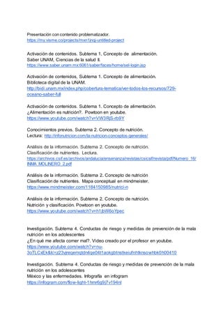 Presentación con contenido problematizador.
https://my.visme.co/projects/mxn1jnqj-untitled-project
Activación de contenidos. Subtema 1, Concepto de alimentación.
Saber UNAM, Ciencias de la salud II.
https://www.saber.unam.mx:6061/saber/faces/home/sel-login.jsp
Activación de contenidos, Subtema 1. Concepto de alimentación.
Biblioteca digital de la UNAM.
http://bidi.unam.mx/index.php/cobertura-tematica/ver-todos-los-recursos/729-
oceano-saber-full
Activación de contenidos. Subtema 1. Concepto de alimentación.
¿Alimentación es nutrición?. Powtoon en youtube.
https://www.youtube.com/watch?v=VW3RjS-rb9Y
Conocimientos previos. Subtema 2. Concepto de nutrición.
Lectura: http://infonutricion.com/la-nutricion-conceptos-generales/
Análisis de la información. Subtema 2. Concepto de nutrición.
Clasificación de nutrientes. Lectura.
https://archivos.csif.es/archivos/andalucia/ensenanza/revistas/csicsif/revista/pdf/Numero_16/
INMA_MOLINERO_2.pdf
Análisis de la información. Subtema 2. Concepto de nutrición
Clasificación de nutrientes. Mapa conceptual en mindmeister.
https://www.mindmeister.com/1184150985/nutrici-n
Análisis de la información. Subtema 2. Concepto de nutrición.
Nutrición y clasificación. Powtoon en youtube.
https://www.youtube.com/watch?v=h1jbW6oYpec
Investigación. Subtema 4. Conductas de riesgo y medidas de prevención de la mala
nutrición en los adolescentes
¿En qué me afecta comer mal?. Video creado por el profesor en youtube.
https://www.youtube.com/watch?v=nu-
3oTLCxEk&lc=z23vjreqemqtdn4qe04t1aokgbtnstkeiufnhtknsowhbk0h00410
Investigación. Subtema 4. Conductas de riesgo y medidas de prevención de la mala
nutrición en los adolescentes
México y las enfermedades. Infografía en infogram
https://infogram.com/flow-light-1hmr6g9j7v194nl
 