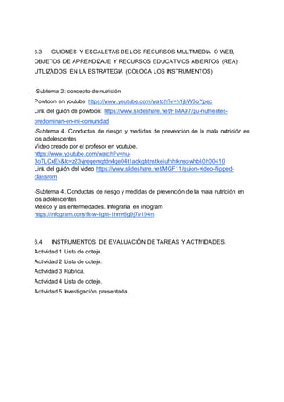 6.3 GUIONES Y ESCALETAS DE LOS RECURSOS MULTIMEDIA O WEB,
OBJETOS DE APRENDIZAJE Y RECURSOS EDUCATIVOS ABIERTOS (REA)
UTILIZADOS EN LA ESTRATEGIA (COLOCA LOS INSTRUMENTOS)
-Subtema 2: concepto de nutrición
Powtoon en youtube https://www.youtube.com/watch?v=h1jbW6oYpec
Link del guión de powtoon: https://www.slideshare.net/FIMA97/qu-nutrientes-
predominan-en-mi-comunidad
-Subtema 4. Conductas de riesgo y medidas de prevención de la mala nutrición en
los adolescentes
Video creado por el profesor en youtube.
https://www.youtube.com/watch?v=nu-
3oTLCxEk&lc=z23vjreqemqtdn4qe04t1aokgbtnstkeiufnhtknsowhbk0h00410
Link del guión del video https://www.slideshare.net/MGF11/guion-video-flipped-
classrom
-Subtema 4. Conductas de riesgo y medidas de prevención de la mala nutrición en
los adolescentes
México y las enfermedades. Infografía en infogram
https://infogram.com/flow-light-1hmr6g9j7v194nl
6.4 INSTRUMENTOS DE EVALUACIÓN DE TAREAS Y ACTIVIDADES.
Actividad 1 Lista de cotejo.
Actividad 2 Lista de cotejo.
Actividad 3 Rúbrica.
Actividad 4 Lista de cotejo.
Actividad 5 Investigación presentada.
 