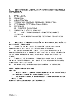 5 . DESCRIPCIÓN DE LA ESTRATEGIA DE ACUERDO CON EL MODELO
INSTRUCCIONAL
5.1 GRADO Y NIVEL
5.2 ASIGNATURA
5.3 UNIDAD TEMÁTICA
5.4 PROPÓSITOS U OBJETIVOS GENERALES Y ESPECÍFICOS
5.5 APRENDIZAJES ESPERADOS O HABILIDADES
5.6 CONTENIDOS
5.6.1 TEMÁTICAS O SUBTEMAS
5.7 ESTRATEGIA O MÉTODO DIDÁCTICO
5.7.1 FLIPPED CLASSROOM (AULA INVERTIDA) O VIDEO
EDUCATIVO
5.7.2 APRENDIZAJE BASADO EN PROBLEMAS O PROYECTOS
6. ASPECTOS TÉCNICOS DEL DISEÑO INSTRUCCIONAL. CREACIÓN DE
MATERIALES Y RECURSOS
6.1 DEFINICIÓN DE RECURSOS MULTIMEDIA O WEB, OBJETOS DE
APRENDIZAJE Y RECURSOS EDUCATIVOS ABIERTOS (REA)
6.2 RECURSOS MULTIMEDIA O WEB, OBJETOS DE APRENDIZAJE Y
RECURSOS EDUCATIVOS ABIERTOS (REA) UTILIZADOS EN LA ESTRATEGIA
(BLOG, MAPA, INFOGRAFÍA, VIDEO EDUCATIVO, PODCAST, POWTOON,
OTROS)
6.3 GUIONES Y ESCALETAS DE LOS RECURSOS MULTIMEDIA O WEB,
OBJETOS DE APRENDIZAJE Y RECURSOS EDUCATIVOS ABIERTOS (REA)
UTILIZADOS EN L ESTRATEGIA
6.4 INSTRUMENTOS DE EVALUACIÓN DE TAREAS Y ACTIVIDADES.
CONCLUSIONES Y DISCUSIONES
ANEXOS
· (CUESTIONARIO Y RESULTADOS GRAFICADOS DEL DIAGNÓSTICO
APLICADO A ESTUDIANTES DE CCH NAUCALPAN)
· ESCALETA PARA LA PLANEACIÓN DEL CURSO A DISTANCIA CON
MÉTODO ABP
FUENTES BIBLIOGRÁFICAS Y CIBERGRÁFICAS
Introducción
 