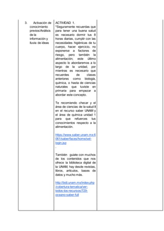 3. Activación de
conocimiento
previos/Análisis
de la
información y
lluvia de ideas
ACTIVIDAD 1.
*Seguramente recuerdas que
para tener una buena salud
es necesario dormir tus 8
horas diarias, cumplir con las
necesidades higiénicas de tu
cuerpo, hacer ejercicio, no
exponerse a factores de
riesgo, pero también la
alimentación; este último
aspecto lo abordaremos a lo
largo de la unidad, por
mientras es necesario que
recuerdes de clases
anteriores como biología,
química, o hasta de ciencias
naturales que tuviste en
primaria para empezar a
abordar este concepto.
Te recomiendo checar y el
área de ciencias de la salud II
en el recurso saber UNAM y
el área de química unidad 1
para que refuerces tus
conocimientos respecto a la
alimentación.
https://www.saber.unam.mx:6
061/saber/faces/home/sel-
login.jsp
.
También guiate con muchos
de los contenidos que nos
ofrece la biblioteca digital de
la UNAM, hay desde revistas,
libros, artículos, bases de
datos y mucho más.
http://bidi.unam.mx/index.php
/cobertura-tematica/ver-
todos-los-recursos/729-
oceano-saber-full
 