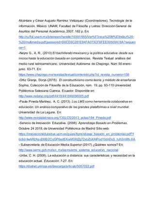 Alcántara y César Augusto Ramírez Velázquez (Coordinadores). Tecnología de la
información. México: UNAM, Facultad de Filosofía y Letras: Dirección General de
Asuntos del Personal Académico, 2007. 162 p. En:
http://ru.ffyl.unam.mx/bitstream/handle/10391/955/Ver%F3nica%20M%E9ndez%20-
%20/multimedia.pdf;jsessionid=D0CE6C281E84FA073CF6FEE00509A18A?sequen
ce=1
-Neyra G., A. R., (2010) El bachillerato mexicano y la política educativa: desde sus
inicios hasta la educación basada en competencias. Revista Textual análisis del
medio rural latinoamericano. Universidad Autónoma de Chapingo. Núm 55 enero-
junio. 63-71. En:
https://www.chapingo.mx/revistas/textual/contenido.php?id_revista_numero=108
-Ortiz Granja, Dorys (2015). El constructivismo como teoría y método de enseñanza
Sophia, Colección de Filosofía de la Educación, núm. 19, pp. 93-110 Universidad
Politécnica Salesiana Cuenca, Ecuador. Disponible en:
http://www.redalyc.org/pdf/4418/441846096005.pdf
-Paula Pineda Martínez, A. C. (2013). Los LMS como herramienta colaborativa en
educación. Un análisis comparativo de las grandes plataformas a nivel mundial.
Universidad de La Laguna. En:
http://www.revistalatinacs.org/13SLCS/2013_actas/184_Pineda.pdf
-Servicio de Innovación Educativa. (2008). Aprendizaje Basado en Problemas.
Octubre 24 2018, de Universidad Politécnica de Madrid Sitio web:
https://innovacioneducativa.upm.es/guias/Aprendizaje_basado_en_problemas.pdf?f
bclid=IwAR2As-jD6Bi2CqGP6edEKieM3XtZg72xUZnXAlPod10dnDsS_hJh3m9N-XA
- Subsecretaría de Educación Media Superior (2017) ¿Quiénes somos? En:
http://www.sems.gob.mx/en_mx/sems/ems_sistema_educativo_nacional
-Uribe, C. H. (2008). La educación a distancia: sus características y necesidad en la
educación actual. Educación, 7-27. En:
https://dialnet.unirioja.es/descarga/articulo/5057022.pdf
 