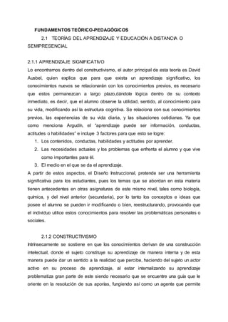 FUNDAMENTOS TEÓRICO-PEDAGÓGICOS
2.1 TEORÍAS DEL APRENDIZAJE Y EDUCACIÓN A DISTANCIA O
SEMIPRESENCIAL
2.1.1 APRENDIZAJE SIGNIFICATIVO
Lo encontramos dentro del constructivismo, el autor principal de esta teoría es David
Ausbel, quien explica que para que exista un aprendizaje significativo, los
conocimientos nuevos se relacionarán con los conocimientos previos, es necesario
que estos permanezcan a largo plazo,dándole lógica dentro de su contexto
inmediato, es decir, que el alumno observe la utilidad, sentido, al conocimiento para
su vida, modificando así la estructura cognitiva. Se relaciona con sus conocimientos
previos, las experiencias de su vida diaria, y las situaciones cotidianas. Ya que
como menciona Argudín, el “aprendizaje puede ser información, conductas,
actitudes o habilidades” e incluye 3 factores para que esto se logre:
1. Los contenidos, conductas, habilidades y actitudes por aprender.
2. Las necesidades actuales y los problemas que enfrenta el alumno y que vive
como importantes para él.
3. El medio en el que se da el aprendizaje.
A partir de estos aspectos, el Diseño Instruccional, pretende ser una herramienta
significativa para los estudiantes, pues los temas que se abordan en esta materia
tienen antecedentes en otras asignaturas de este mismo nivel, tales como biología,
química, y del nivel anterior (secundaria), por lo tanto los conceptos e ideas que
posee el alumno se pueden ir modificando o bien, reestructurando, provocando que
el individuo utilice estos conocimientos para resolver las problemáticas personales o
sociales.
2.1.2 CONSTRUCTIVISMO
Intrínsecamente se sostiene en que los conocimientos derivan de una construcción
intelectual, donde el sujeto constituye su aprendizaje de manera interna y de esta
manera puede dar un sentido a la realidad que percibe, haciendo del sujeto un actor
activo en su proceso de aprendizaje, al estar internalizando su aprendizaje
problematiza gran parte de este siendo necesario que se encuentre una guía que le
oriente en la resolución de sus aporías, fungiendo así como un agente que permite
 