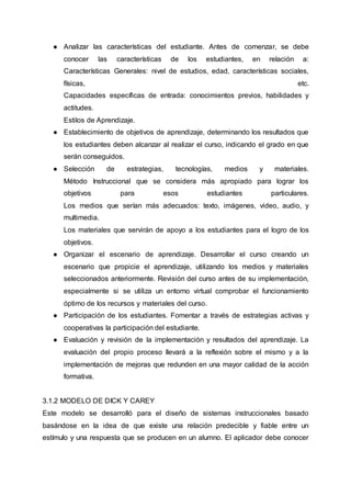 ● Analizar las características del estudiante. Antes de comenzar, se debe
conocer las características de los estudiantes, en relación a:
Características Generales: nivel de estudios, edad, características sociales,
físicas, etc.
Capacidades específicas de entrada: conocimientos previos, habilidades y
actitudes.
Estilos de Aprendizaje.
● Establecimiento de objetivos de aprendizaje, determinando los resultados que
los estudiantes deben alcanzar al realizar el curso, indicando el grado en que
serán conseguidos.
● Selección de estrategias, tecnologías, medios y materiales.
Método Instruccional que se considera más apropiado para lograr los
objetivos para esos estudiantes particulares.
Los medios que serían más adecuados: texto, imágenes, video, audio, y
multimedia.
Los materiales que servirán de apoyo a los estudiantes para el logro de los
objetivos.
● Organizar el escenario de aprendizaje. Desarrollar el curso creando un
escenario que propicie el aprendizaje, utilizando los medios y materiales
seleccionados anteriormente. Revisión del curso antes de su implementación,
especialmente si se utiliza un entorno virtual comprobar el funcionamiento
óptimo de los recursos y materiales del curso.
● Participación de los estudiantes. Fomentar a través de estrategias activas y
cooperativas la participación del estudiante.
● Evaluación y revisión de la implementación y resultados del aprendizaje. La
evaluación del propio proceso llevará a la reflexión sobre el mismo y a la
implementación de mejoras que redunden en una mayor calidad de la acción
formativa.
3.1.2 MODELO DE DICK Y CAREY
Este modelo se desarrolló para el diseño de sistemas instruccionales basado
basándose en la idea de que existe una relación predecible y fiable entre un
estímulo y una respuesta que se producen en un alumno. El aplicador debe conocer
 