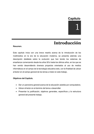 Capítulo
DUCCIÓNi
Introducción
Resumen.
Este capítulo inicia con una breve reseña acerca de la introducción de los
multimedios en la era de la educación moderna, se presenta además una
descripción detallada sobre la evolución que han tenido los sistemas de
enseñanza comenzando desde los años 50’s hasta los últimos años, en los que se
han venido desarrollando diversos proyectos orientados al uso de medios
informáticos en el campo de la tecnología educativa esto, con la finalidad de ubicar
al lector en el campo general de los temas a tratar en este trabajo.
Objetivos del Capítulo.
• Dar un panorama general acerca de la educación asistida por computadora.
• Ubicar al lector en el dominio del tema a desarrollar
• Presentar la justificación, objetivos generales, específicos y la estructura
general del presente trabajo.
1
 
