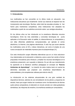 Introducción .
2
1.1 Antecedentes.
Los multimedios se han convertido en la última moda en educación. Las
instituciones educativas que inicialmente tenían sus reservas al respecto han ido
incorporando esta tecnología. Muchas, sobre todo las escuelas privadas, lo han
hecho para mantenerse competitivas, otras instituciones han adoptado los
multimedios a partir de una auténtica convicción sobre sus ventajas educativas.
En los últimos años se han introducido en la enseñanza diferentes recursos
tecnológicos. Entre las más extendidas y conocidas tecnologías de punta
aplicadas a la Educación están el satélite, la videoconferencia, la computadora y
con ellas diferentes plataformas computacionales, por ejemplo el correo
electrónico, la Internet y las páginas electrónicas. A esto hay que aunar además
los multimedios como el CD y videos interactivos, así como el empleo de una
nueva concepción de materiales impresos para el autoaprendizaje [ 6 ].
Con esta introducción surgen diferentes alternativas que en un inicio estuvieron
muy relacionadas con la educación a distancia y poco a poco han venido a formar
propuestas innovadoras para introducir y emplear los recursos tecnológicos en la
enseñanza presencial y por supuesto a distancia. Es por ello que recientemente
ha aparecido en la literatura científica pedagógica el concepto de “Nuevos
Ambientes de Aprendizaje”. La creación de estos implica tener en cuenta los
elementos esenciales que propician una enseñanza desarrolladora de
potencialidades y de competencias valiosas para toda la vida [7].
La introducción en los sistemas educacionales de una gran cantidad de
dispositivos técnicos, además de una remodelación de los planes y programas de
estudio, hace que surgan medios tan novedosos como: los laboratorios de idiomas
audio activos comparativos, la televisión en circuito cerrado con video-grabadoras
domésticas, las máquinas de enseñar y la enseñanza asistida por computadora.
 