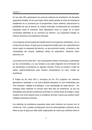 Capitulo 1
3
En los años 50’s aparecieron los primeros sistemas de enseñanza, los llamados
programas lineales, en los que ningún factor podía cambiar el orden de enseñanza
establecido en su momento por el programador. Estos sistemas, desconocían la
posibilidad de que el alumno no hubiera entendido correctamente los conceptos
expuestos hasta el momento. Esta delimitación tiene su origen en la teoría
conductista defendida en su momento por Skinner. Los programas lineales no
ofrecían entonces una enseñanza individual.
Los sucesores de los programas lineales fueron los programas ramificados, con un
número fijo de temas, al igual que los programas lineales pero con capacidad para
actuar según la respuesta del alumno, ya que permitían ajustar el temario a las
necesidades del usuario, repitiendo textos de explicación, volviendo hacer
ejercicios, etc.
A principios de los años 60’s, las computadoras habían comenzado a extenderse
por las universidades y su uso empezó a ser parte integrante de la formación de
los estudiantes universitarios en algunas carreras. Pronto se empezó a tratar de
utilizar experimentalmente esas mismas computadoras en otros niveles de
enseñanza.
A finales de los años 60’s y principios de los 70’s surgieron los sistemas
generativos, asociados a una nueva filosofía educativa, la cual manifestaba que
“Era necesario adaptar la enseñanza a las necesidades de cada alumno”. Sin
embargo estos sistemas no servían para todo tipo de enseñanza, ya que las
dificultades para generar problemas aumentan en ciertas áreas de trabajo y estos
creaban una única solución para un problema concreto, siendo que pueden existir
múltiples soluciones correctas.
Los sistemas de enseñanza expuestos hasta este momento se conocen con el
nombre de CAI y pueden considerarse como los descendientes evolutivos de los
libros ya que al igual que ellos están organizados de modo que contienen tanto el
 