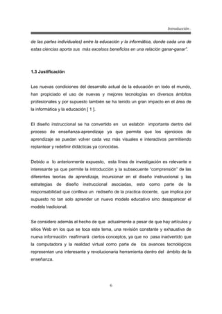 Introducción .
6
de las partes individuales) entre la educación y la informática, donde cada una de
estas ciencias aporta sus más excelsos beneficios en una relación ganar-ganar”.
1.3 Justificación
Las nuevas condiciones del desarrollo actual de la educación en todo el mundo,
han propiciado el uso de nuevas y mejores tecnologías en diversos ámbitos
profesionales y por supuesto también se ha tenido un gran impacto en el área de
la informática y la educación [ 1 ].
El diseño instruccional se ha convertido en un eslabón importante dentro del
proceso de enseñanza-aprendizaje ya que permite que los ejercicios de
aprendizaje se puedan volver cada vez más visuales e interactivos permitiendo
replantear y redefinir didácticas ya conocidas.
Debido a lo anteriormente expuesto, esta línea de investigación es relevante e
interesante ya que permite la introducción y la subsecuente “comprensión” de las
diferentes teorías de aprendizaje, incursionar en el diseño instruccional y las
estrategias de diseño instruccional asociadas, esto como parte de la
responsabilidad que conlleva un rediseño de la practica docente, que implica por
supuesto no tan solo aprender un nuevo modelo educativo sino desaparecer el
modelo tradicional.
Se considero además el hecho de que actualmente a pesar de que hay artículos y
sitios Web en los que se toca este tema, una revisión constante y exhaustiva de
nueva información reafirmará ciertos conceptos, ya que no pasa inadvertido que
la computadora y la realidad virtual como parte de los avances tecnológicos
representan una interesante y revolucionaria herramienta dentro del ámbito de la
enseñanza.
 