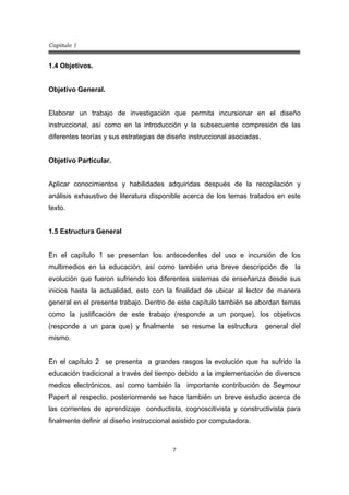 Capitulo 1
7
1.4 Objetivos.
Objetivo General.
Elaborar un trabajo de investigación que permita incursionar en el diseño
instruccional, así como en la introducción y la subsecuente compresión de las
diferentes teorías y sus estrategias de diseño instruccional asociadas.
Objetivo Particular.
Aplicar conocimientos y habilidades adquiridas después de la recopilación y
análisis exhaustivo de literatura disponible acerca de los temas tratados en este
texto.
1.5 Estructura General
En el capítulo 1 se presentan los antecedentes del uso e incursión de los
multimedios en la educación, así como también una breve descripción de la
evolución que fueron sufriendo los diferentes sistemas de enseñanza desde sus
inicios hasta la actualidad, esto con la finalidad de ubicar al lector de manera
general en el presente trabajo. Dentro de este capítulo también se abordan temas
como la justificación de este trabajo (responde a un porque), los objetivos
(responde a un para que) y finalmente se resume la estructura general del
mismo.
En el capítulo 2 se presenta a grandes rasgos la evolución que ha sufrido la
educación tradicional a través del tiempo debido a la implementación de diversos
medios electrónicos, así como también la importante contribución de Seymour
Papert al respecto, posteriormente se hace también un breve estudio acerca de
las corrientes de aprendizaje conductista, cognoscitivista y constructivista para
finalmente definir al diseño instruccional asistido por computadora.
 