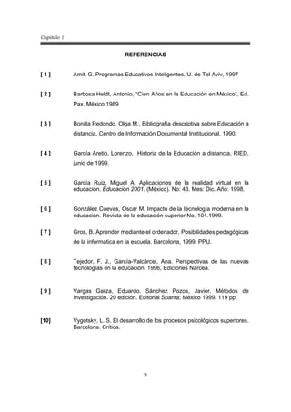 Capitulo 1
9
REFERENCIAS
[ 1 ] Amit. G. Programas Educativos Inteligentes, U. de Tel Aviv, 1997
[ 2 ] Barbosa Heldt, Antonio, “Cien Años en la Educación en México”, Ed.
Pax, México 1989
[ 3 ]
[ 4 ]
Bonilla Redondo, Olga M., Bibliografía descriptiva sobre Educación a
distancia, Centro de Información Documental Institucional, 1990.
García Aretio, Lorenzo, Historia de la Educación a distancia, RIED,
junio de 1999.
[ 5 ] García Ruiz, Miguel A. Aplicaciones de la realidad virtual en la
educación. Educación 2001. (México). No: 43. Mes: Dic. Año: 1998.
[ 6 ] González Cuevas, Oscar M. Impacto de la tecnología moderna en la
educación. Revista de la educación superior No. 104.1999.
[ 7 ] Gros, B. Aprender mediante el ordenador. Posibilidades pedagógicas
de la informática en la escuela. Barcelona, 1999. PPU.
[ 8 ] Tejedor, F. J., García-Valcárcel, Ana. Perspectivas de las nuevas
tecnologías en la educación. 1996, Ediciones Narcea.
[ 9 ] Vargas Garza, Eduardo. Sánchez Pozos, Javier. Métodos de
Investigación. 20 edición. Editorial Spanta; México 1999. 119 pp.
[10] Vygotsky, L. S. El desarrollo de los procesos psicológicos superiores.
Barcelona. Crítica.
 