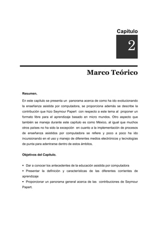 Capítulo
DUCCIÓNi
Marco Teórico
Resumen.
En este capítulo se presenta un panorama acerca de como ha ido evolucionando
la enseñanza asistida por computadora, se proporciona además se describe la
contribución que hizo Seymour Papert con respecto a este tema al proponer un
formato libre para el aprendizaje basado en micro mundos. Otro aspecto que
también se maneja durante este capítulo es como México, al igual que muchos
otros países no ha sido la excepción en cuanto a la implementación de procesos
de enseñanza asistidos por computadora se refiere y poco a poco ha ido
incursionando en el uso y manejo de diferentes medios electrónicos y tecnologías
de punta para adentrarse dentro de estos ámbitos.
Objetivos del Capítulo.
ƒ Dar a conocer los antecedentes de la educación asistida por computadora
ƒ Presentar la definición y características de las diferentes corrientes de
aprendizaje
ƒ Proporcionar un panorama general acerca de las contribuciones de Seymour
Papert.
2
 