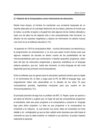 Marco Teórico
11
2.1 Historia de la Computadora como instrumento de educación.
Desde hace tiempo, el hombre ha mantenido una constante búsqueda de un
soporte adecuado en el cual dejar testimonio de sus ideas y plasmar el mundo que
le rodea. La arcilla, el papiro o el papel han sido algunos de los medios utilizados y
cada uno de ellos ha ido dejando sitio a otro presuntamente más funcional. La
difusión de los soportes magnéticos y ópticos de información ha abierto nuevas
vías como lo es el software educativo [ 12 ]
Al aparecer en 1975 la computadora Altaír, muchos aficionados a la electrónica y
la programación se entusiasmaron y no tuvo que pasar mucho tiempo para que
algunos maestros de escuela se dieran cuenta de las posibilidades de las
microcomputadoras para que comenzaran a diseñar pequeños programas, sobre
todo del tipo de instrucción programada y ejercicios aritméticos en el lenguaje
sistema operativo, que era hasta ese momento, el único lenguaje de alto nivel
disponible para las primeras microcomputadoras.
Entre el software que se generó para la educación apareció primero para la Apple
II, la Commodore 64, la Atari y luego para la PC de IBM el lenguaje logo, que
originalmente había sido desarrollado en la década de los años 70 para
computadoras grandes, lográndose compactar para que cupiera en las
microcomputadoras [ 12 ].
El principal promotor de logo fue un profesor de MIT, S. Papert, quien se oponía a
las ideas de Skinner y sugiere que, en lugar de que las computadoras programen
al estudiante, éste sea quien programe a la computadora y propone el lenguaje
logo para dicho propósito. La idea es que programar a la computadora es
enseñarle a la máquina, la cual siendo muy tonta, debe ser enseñada con todo
detalle y sin ambigüedad ya que es bien sabido entre docentes que sólo hasta el
momento en que se debe enseñar un material a sus alumnos, el propio maestro
realmente lo aprende.
 