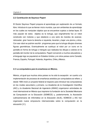 Capitulo 2
12
2.2 Contribución de Seymour Papert
El Doctor Seymour Papert propone el aprendizaje por exploración de un formato
libre. Introduce lo que se llaman micro mundos, que son ambientes de aprendizaje
en los cuales se manipulan objetos que se encuentran sujetos a ciertas leyes. El
más popular de estos objetos es la tortuga, que originalmente fue un robot
construido con motores y que obedecía a una serie de mandos de avanzar,
retroceder, girar hacia la derecha e izquierda, levantar y bajar una pluma y otros.
Con ese robot se podrían escribir programas para que la tortuga dibujara diversas
figuras geométricas. Eventualmente se sustituyo al robot por un icono en la
pantalla en forma de tortuga o triángulo que realizaba los dibujos a colores en la
pantalla del monitor de la computadora. Papert convenció a muchos educadores y
el lenguaje logo se popularizó en Estados Unidos y en otros países como Canadá,
Francia, España, Portugal, Holanda, Argentina, Chile y México.
2.3 La computadora para la enseñanza en México.
México, al igual que muchos otros países no ha sido la excepción en cuanto a la
implementación de procesos de enseñanza asistidos por computadora se refiere y
desde 1985 inició un proyecto federal al respecto para introducir las computadoras
en los niveles secundario y primario. La Academia de la Investigación Científica
(AIC) y la Academia Nacional de Ingeniería (ANIAC) organizaron actividades de
nivel internacional en México que inspiraron la fundación de la Sociedad Mexicana
de Computación en la Educación (SOMECE) y, posteriormente, la Asociación
Latinoamericana de Informática en la Educación (ALIE), SOMECE y AIC han
organizado nueve simposiums internacionales sobre la computación en la
educación [ 2 ].
 