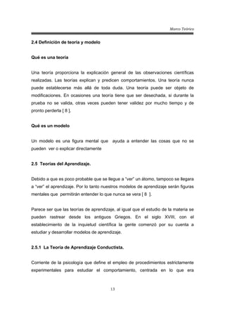 Marco Teórico
13
2.4 Definición de teoría y modelo
Qué es una teoría
Una teoría proporciona la explicación general de las observaciones científicas
realizadas. Las teorías explican y predicen comportamientos. Una teoría nunca
puede establecerse más allá de toda duda. Una teoría puede ser objeto de
modificaciones. En ocasiones una teoría tiene que ser desechada, si durante la
prueba no se valida, otras veces pueden tener validez por mucho tiempo y de
pronto perderla [ 8 ].
Qué es un modelo
Un modelo es una figura mental que ayuda a entender las cosas que no se
pueden ver o explicar directamente
2.5 Teorías del Aprendizaje.
Debido a que es poco probable que se llegue a “ver” un átomo, tampoco se llegara
a “ver” el aprendizaje. Por lo tanto nuestros modelos de aprendizaje serán figuras
mentales que permitirán entender lo que nunca se vera [ 8 ].
Parece ser que las teorías de aprendizaje, al igual que el estudio de la materia se
pueden rastrear desde los antiguos Griegos. En el siglo XVIII, con el
establecimiento de la inquietud científica la gente comenzó por su cuenta a
estudiar y desarrollar modelos de aprendizaje.
2.5.1 La Teoría de Aprendizaje Conductista.
Corriente de la psicología que define el empleo de procedimientos estrictamente
experimentales para estudiar el comportamiento, centrada en lo que era
 