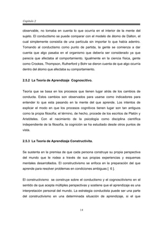 Capitulo 2
14
observable, no tomaba en cuenta lo que ocurría en el interior de la mente del
sujeto. El conductismo se puede comparar con el modelo de átomo de Dalton, el
cual simplemente consistía de una partícula sin importar lo que había adentro.
Tomando al conductismo como punto de partida, la gente se comienza a dar
cuenta que algo pasaba en el organismo que debería ser considerado ya que
parecía que afectaba al comportamiento. Igualmente en la ciencia física, gente
como Crookes, Thompson, Rutherford y Bohr se dieron cuenta de que algo ocurría
dentro del átomo que afectaba su comportamiento.
2.5.2 La Teoría de Aprendizaje Cognoscitivo.
Teoría que se basa en los procesos que tienen lugar atrás de los cambios de
conducta. Estos cambios son observados para usarse como indicadores para
entender lo que esta pasando en la mente del que aprende. Los intentos de
explicar el modo en que los procesos cognitivos tienen lugar son tan antiguos
como la propia filosofía; el término, de hecho, procede de los escritos de Platón y
Aristóteles. Con el nacimiento de la psicología como disciplina científica
independiente de la filosofía, la cognición se ha estudiado desde otros puntos de
vista.
2.5.3 La Teoría de Aprendizaje Constructivita.
Se sustenta en la premisa de que cada persona construye su propia perspectiva
del mundo que le rodea a través de sus propias experiencias y esquemas
mentales desarrollados. El constructivismo se enfoca en la preparación del que
aprende para resolver problemas en condiciones ambiguas [ 6 ].
El constructivismo se construye sobre el conductismo y el cognoscitivismo en el
sentido de que acepta múltiples perspectivas y sostiene que el aprendizaje es una
interpretación personal del mundo. La estrategia conductista puede ser una parte
del constructivismo en una determinada situación de aprendizaje, si el que
 