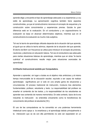 Marco Teórico
15
aprende elige y encuentra el tipo de aprendizaje adecuado a su experiencia y a su
estilo de aprendizaje. La aproximación cognitiva también tiene aspectos
constructivistas, ya que el constructivismo reconoce el concepto de esquemas y la
construcción sobre conocimientos y experiencias previas. Quizás la gran
diferencia esté en la evaluación. En el conductismo y en cognoscitivismo la
evaluación se basa en alcanzar determinados objetivos, mientras que en el
constructivismo la evaluación es mucho más subjetiva.
Tal vez la teoría de aprendizaje utilizada dependa de la situación del que aprende,
al igual que se utiliza la teoría atómica, depende de la situación del que aprende.
El átomo de Bohr con frecuencia se utiliza para introducir el concepto de protones,
neutrones y electrones en educación básica. Tal vez el conductismo sea adecuado
para ciertas situaciones básicas de aprendizaje, mientras que en otras “la teoría
cuántica” el constructivismo resulte mejor para situaciones avanzadas de
aprendizaje.
2.6 Diseño Instruccional asistido por Computadora.
Aprender a aprender, sin lugar a dudas es el objetivo más ambicioso y al mismo
tiempo irrenunciable de la educación escolar, equivale a ser capaz de realizar
aprendizajes significativos por sí solo en una amplia gama de situaciones y
circunstancias. El proceso tradicional de instrucción, involucra tres elementos
fundamentales: profesor, estudiante y texto. La responsabilidad del profesor es
enseñar el contenido de los textos, y la responsabilidad de los estudiantes es
aprender ese contenido de manera memorística. En este contexto, típico de la era
industrial, la instrucción es entendida únicamente como la transferencia de
conocimiento del profesor al estudiante [19 ].
El uso de las computadoras se ha convertido en una poderosa herramienta
intelectual como apoyo a la enseñanza y el aprendizaje debido principalmente a
la interacción que se da con ella permitiendo no solo ser espectador en un
 
