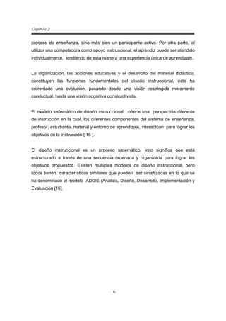 Capitulo 2
16
proceso de enseñanza, sino más bien un participante activo. Por otra parte, al
utilizar una computadora como apoyo instruccional, el aprendiz puede ser atendido
individualmente, tendiendo de esta manera una experiencia única de aprendizaje.
La organización, las acciones educativas y el desarrollo del material didáctico,
constituyen las funciones fundamentales del diseño instruccional, éste ha
enfrentado una evolución, pasando desde una visión restringida meramente
conductual, hasta una visión cognitiva constructivista.
El modelo sistemático de diseño instruccional, ofrece una perspectiva diferente
de instrucción en la cual, los diferentes componentes del sistema de enseñanza,
profesor, estudiante, material y entorno de aprendizaje, interactúan para lograr los
objetivos de la instrucción [ 16 ].
El diseño instruccional es un proceso sistemático, esto significa que está
estructurado a través de una secuencia ordenada y organizada para lograr los
objetivos propuestos. Existen múltiples modelos de diseño instruccional, pero
todos tienen características similares que pueden ser sintetizadas en lo que se
ha denominado el modelo ADDIE (Análisis, Diseño, Desarrollo, Implementación y
Evaluación [16].
 