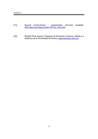 Capitulo 2
18
[ 1 ] Beyond constructivism - contextualism. [On-line]. Available:
http://tiger.coe.missouri.edu/~t377/cx_intro.html
[ 2 ] Rodolfo Peón Aguirre, Programa de Educación Continua, Abierta y a
Distancia de la Universidad de Sonora, www.educadis.uson.mx
 