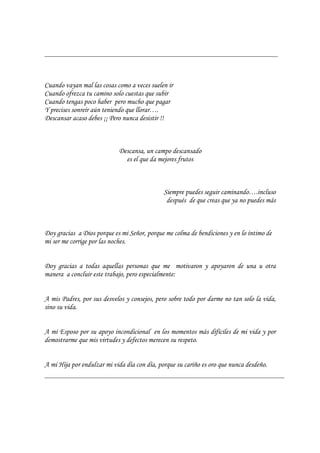 Cuando vayan mal las cosas como a veces suelen ir
Cuando ofrezca tu camino solo cuestas que subir
Cuando tengas poco haber pero mucho que pagar
Y precises sonreír aún teniendo que llorar….
Descansar acaso debes ¡¡ Pero nunca desistir !!
Descansa, un campo descansado
es el que da mejores frutos
Siempre puedes seguir caminando….incluso
después de que creas que ya no puedes más
Doy gracias a Dios porque es mi Señor, porque me colma de bendiciones y en lo íntimo de
mi ser me corrige por las noches.
Doy gracias a todas aquellas personas que me motivaron y apoyaron de una u otra
manera a concluir este trabajo, pero especialmente:
A mis Padres, por sus desvelos y consejos, pero sobre todo por darme no tan solo la vida,
sino su vida.
A mi Esposo por su apoyo incondicional en los momentos más difíciles de mi vida y por
demostrarme que mis virtudes y defectos merecen su respeto.
A mi Hija por endulzar mi vida día con día, porque su cariño es oro que nunca desdeño.
 
